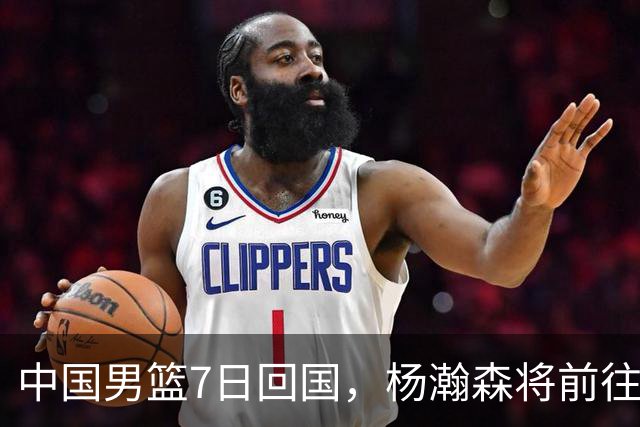中国男篮7日回国，杨瀚森将前往美国参加夏季联赛